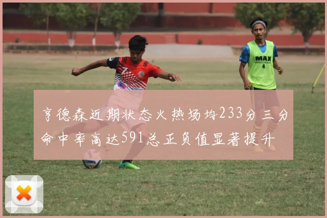 亨德森近期状态火热场均233分三分命中率高达591总正负值显著提升