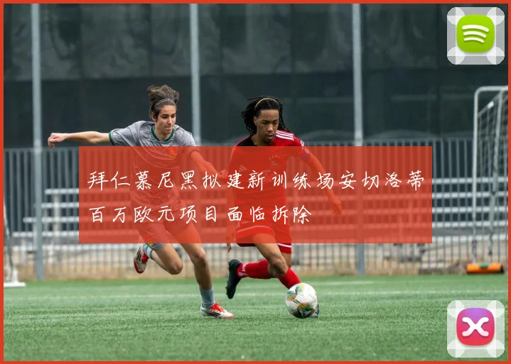 拜仁慕尼黑拟建新训练场安切洛蒂百万欧元项目面临拆除