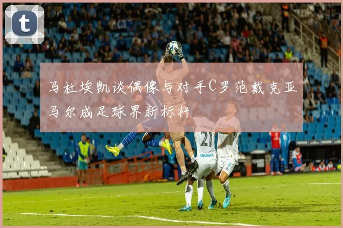 马杜埃凯谈偶像与对手C罗范戴克亚马尔成足球界新标杆