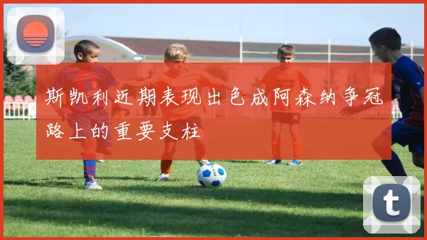 斯凯利近期表现出色成阿森纳争冠路上的重要支柱