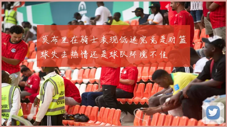 莫布里在骑士表现低迷究竟是对篮球失去热情还是球队环境不佳