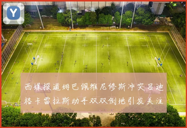 西媒报道姆巴佩维尼修斯冲突吕迪格卡雷拉斯动手双双倒地引发关注