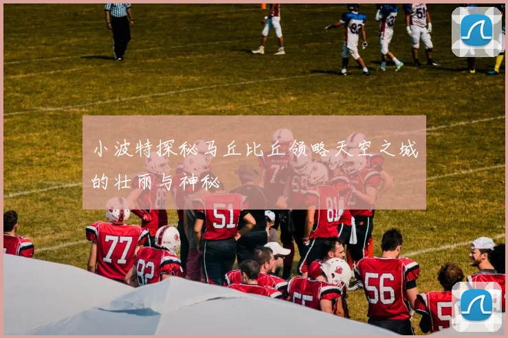 小波特探秘马丘比丘领略天空之城的壮丽与神秘