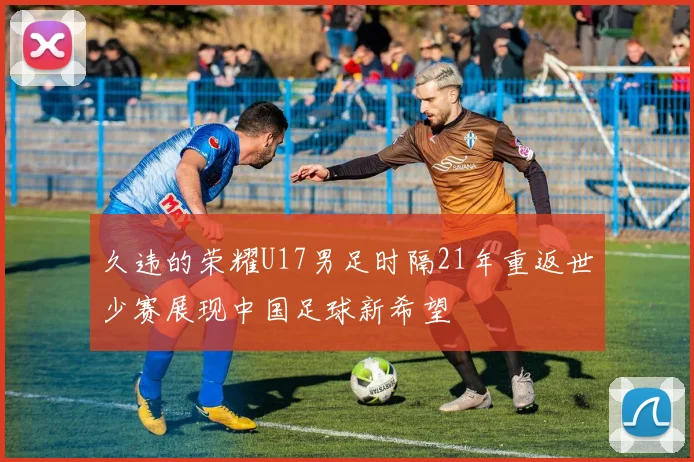 久违的荣耀U17男足时隔21年重返世少赛展现中国足球新希望